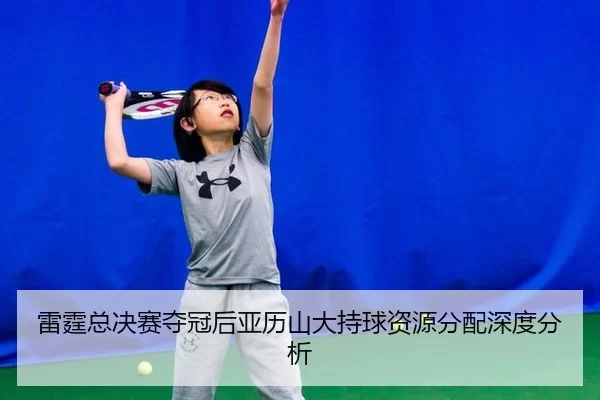 雷霆总决赛夺冠后亚历山大持球资源分配深度分析