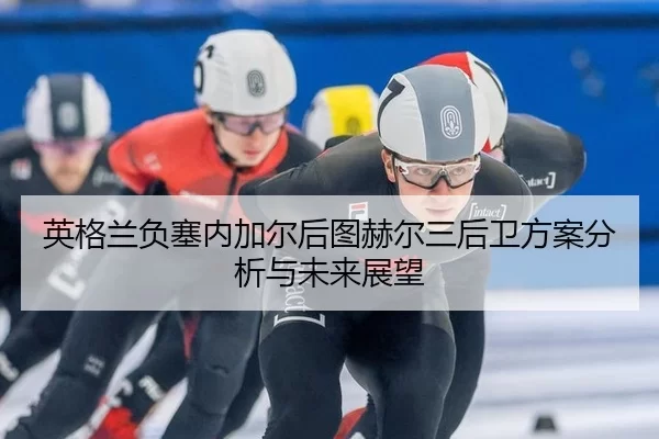 英格兰负塞内加尔后图赫尔三后卫方案分析与未来展望